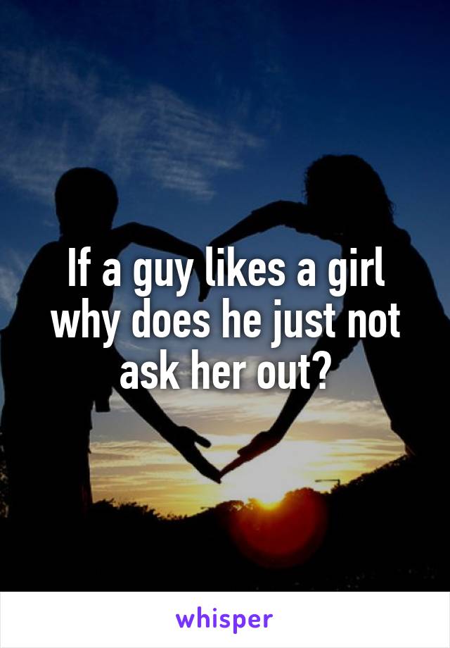 If a guy likes a girl why does he just not ask her out?