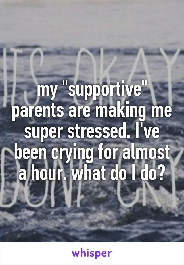 my "supportive" parents are making me super stressed. I've been crying for almost a hour. what do I do?