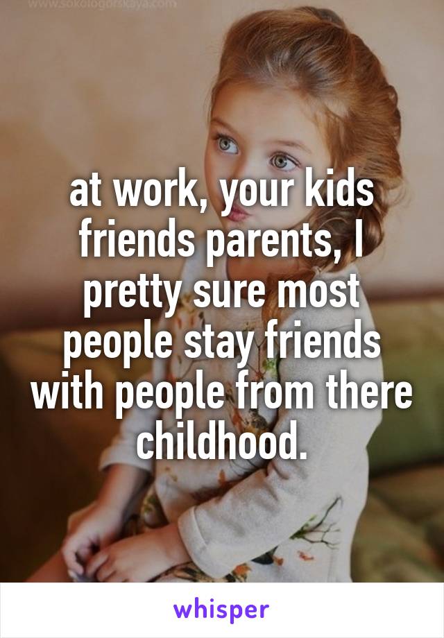 at work, your kids friends parents, I pretty sure most people stay friends with people from there childhood.