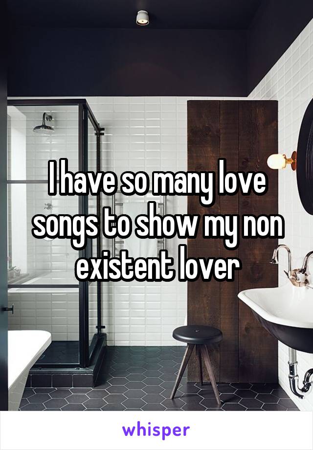 I have so many love songs to show my non existent lover