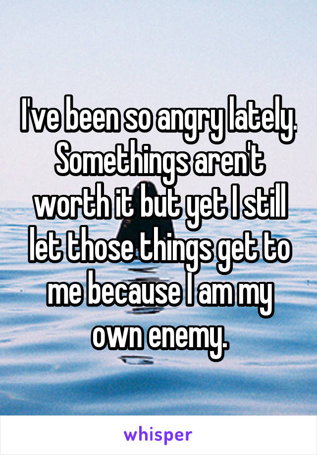 I've been so angry lately. Somethings aren't worth it but yet I still let those things get to me because I am my own enemy.