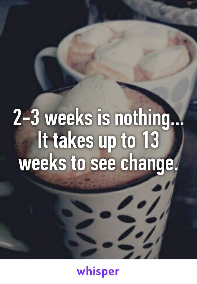 2-3 weeks is nothing... It takes up to 13 weeks to see change.