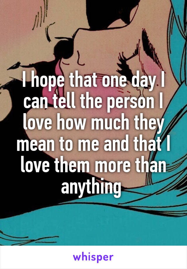 I hope that one day I can tell the person I love how much they mean to me and that I love them more than anything 