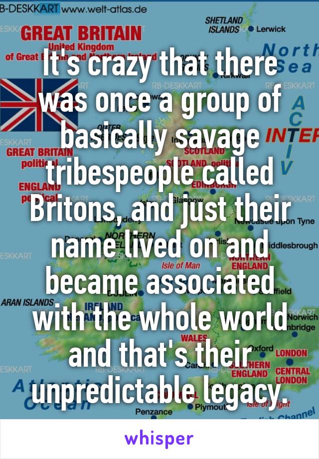 It's crazy that there was once a group of basically savage tribespeople called Britons, and just their name lived on and became associated with the whole world and that's their unpredictable legacy.