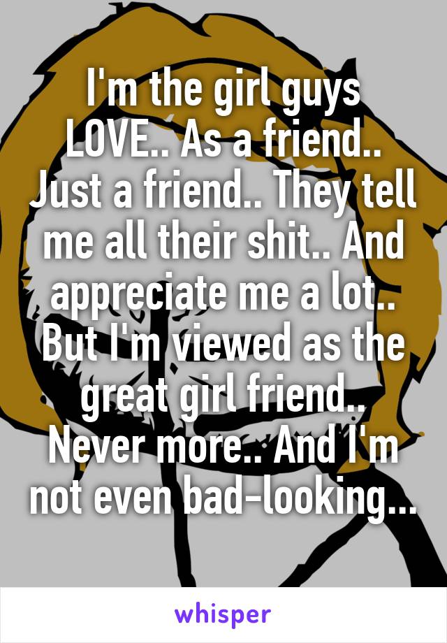 I'm the girl guys LOVE.. As a friend.. Just a friend.. They tell me all their shit.. And appreciate me a lot.. But I'm viewed as the great girl friend.. Never more.. And I'm not even bad-looking... 