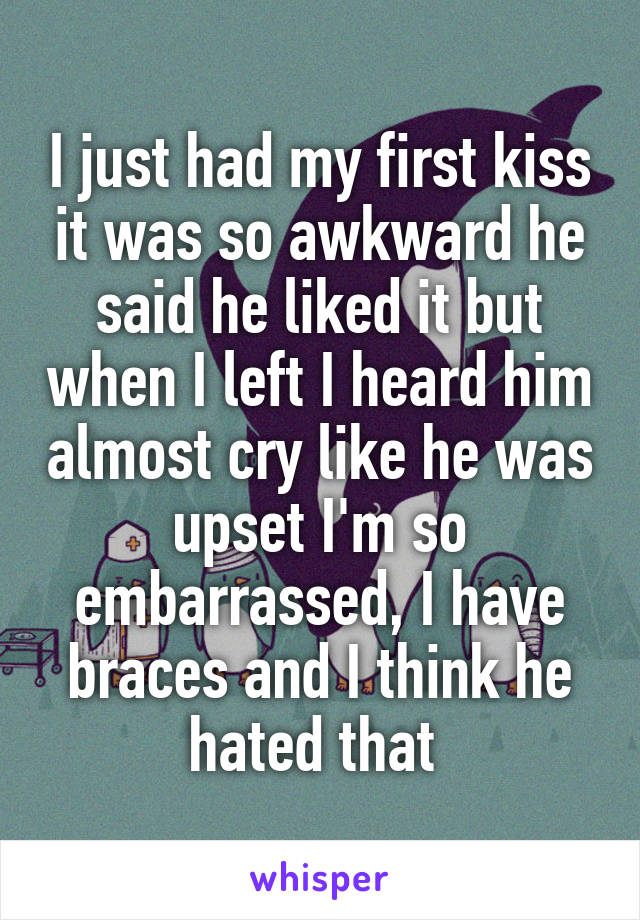 I just had my first kiss it was so awkward he said he liked it but when I left I heard him almost cry like he was upset I'm so embarrassed, I have braces and I think he hated that 