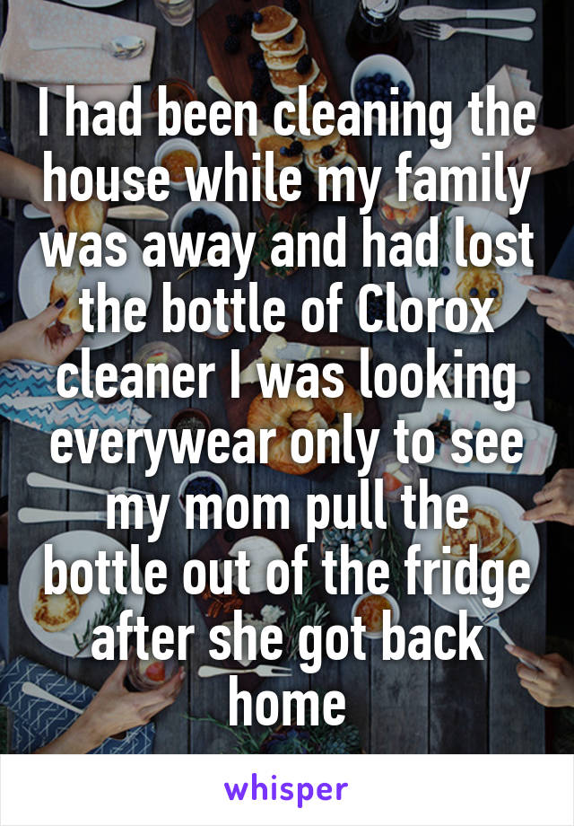 I had been cleaning the house while my family was away and had lost the bottle of Clorox cleaner I was looking everywear only to see my mom pull the bottle out of the fridge after she got back home