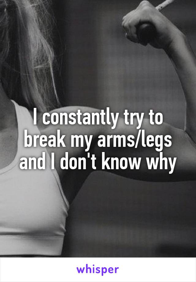 I constantly try to break my arms/legs and I don't know why