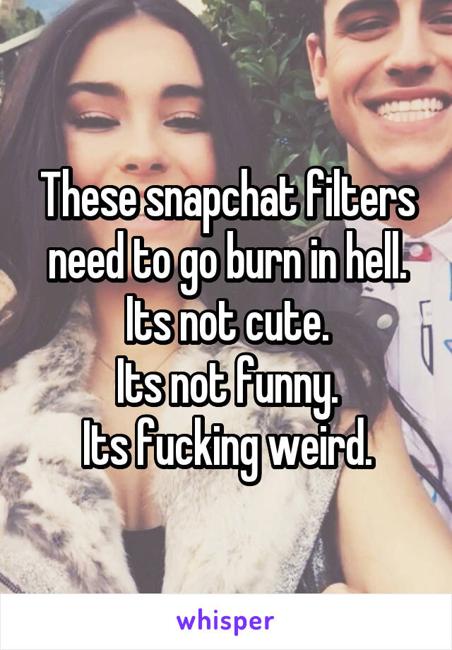 These snapchat filters need to go burn in hell.
Its not cute.
Its not funny.
Its fucking weird.