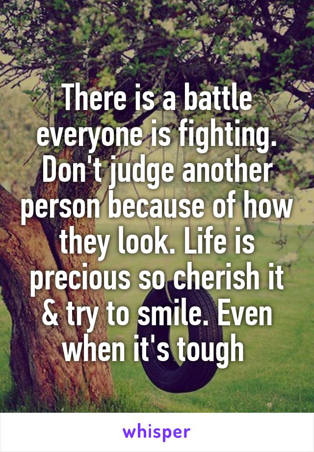 There is a battle everyone is fighting. Don't judge another person because of how they look. Life is precious so cherish it & try to smile. Even when it's tough 