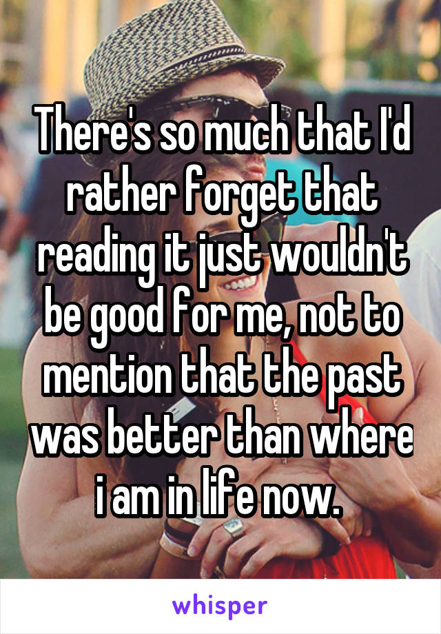 There's so much that I'd rather forget that reading it just wouldn't be good for me, not to mention that the past was better than where i am in life now. 