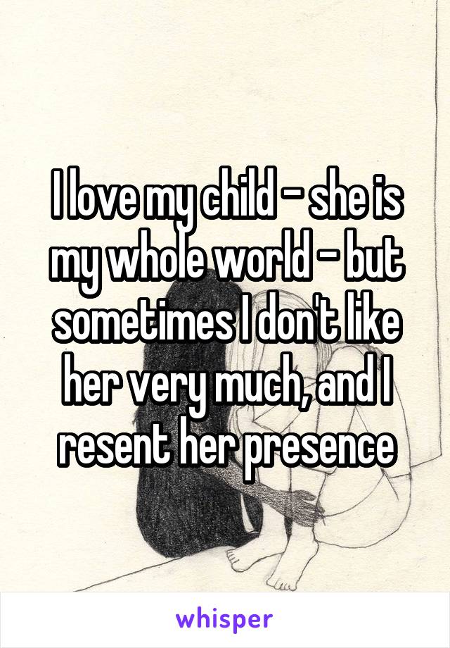 I love my child - she is my whole world - but sometimes I don't like her very much, and I resent her presence