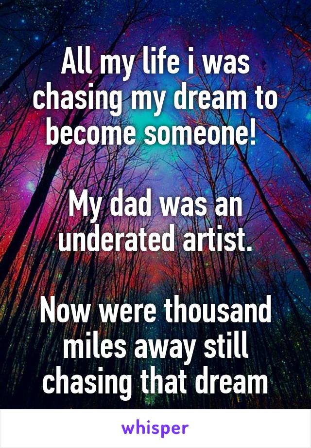 All my life i was chasing my dream to become someone! 

My dad was an underated artist.

Now were thousand miles away still chasing that dream