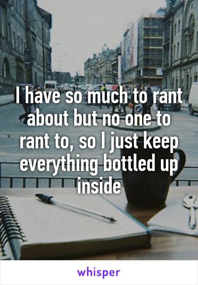 I have so much to rant about but no one to rant to, so I just keep everything bottled up inside