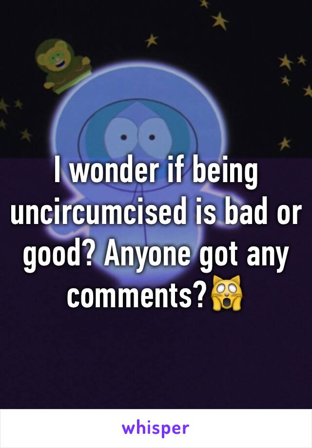 I wonder if being uncircumcised is bad or good? Anyone got any comments?🙀