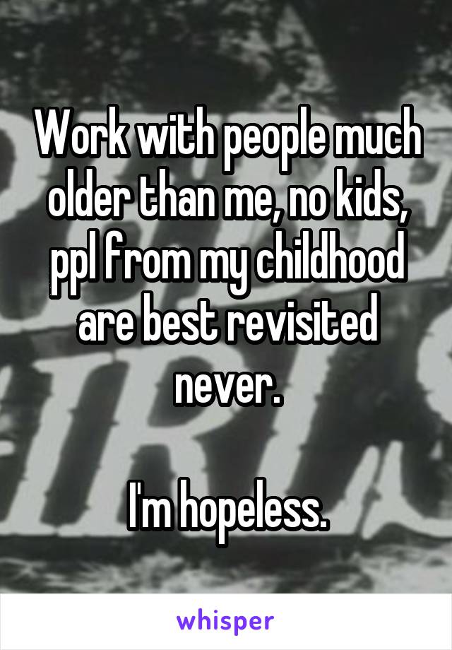 Work with people much older than me, no kids, ppl from my childhood are best revisited never.

I'm hopeless.