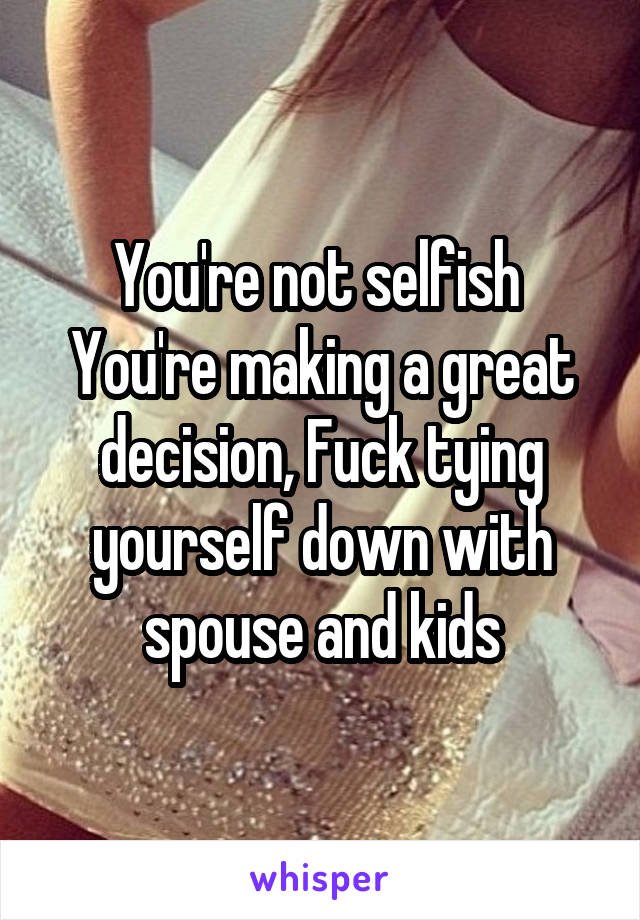 You're not selfish 
You're making a great decision, Fuck tying yourself down with spouse and kids