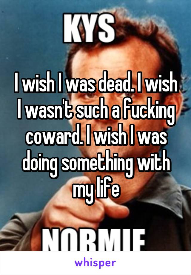 I wish I was dead. I wish I wasn't such a fucking coward. I wish I was doing something with my life