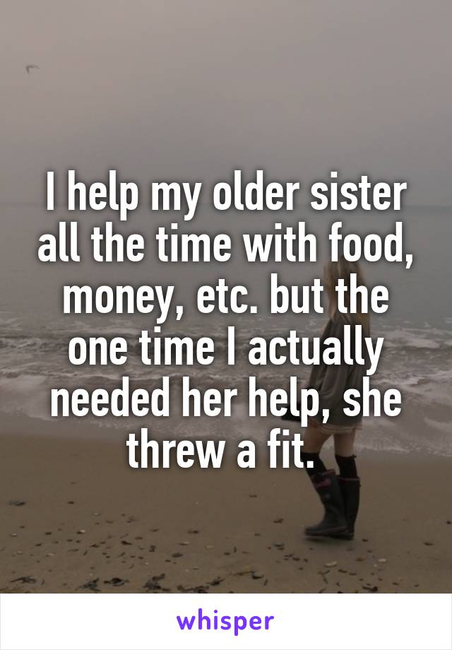 I help my older sister all the time with food, money, etc. but the one time I actually needed her help, she threw a fit. 