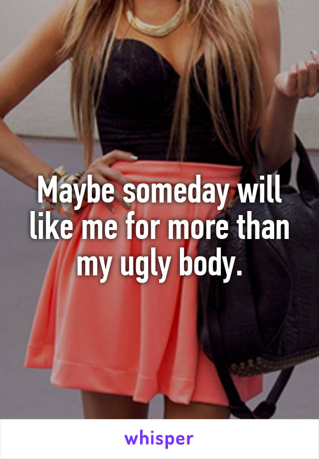 Maybe someday will like me for more than my ugly body.