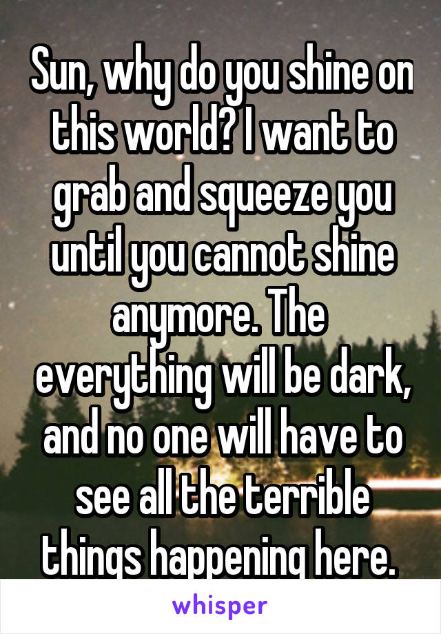 Sun, why do you shine on this world? I want to grab and squeeze you until you cannot shine anymore. The  everything will be dark, and no one will have to see all the terrible things happening here. 