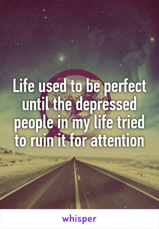 Life used to be perfect until the depressed people in my life tried to ruin it for attention