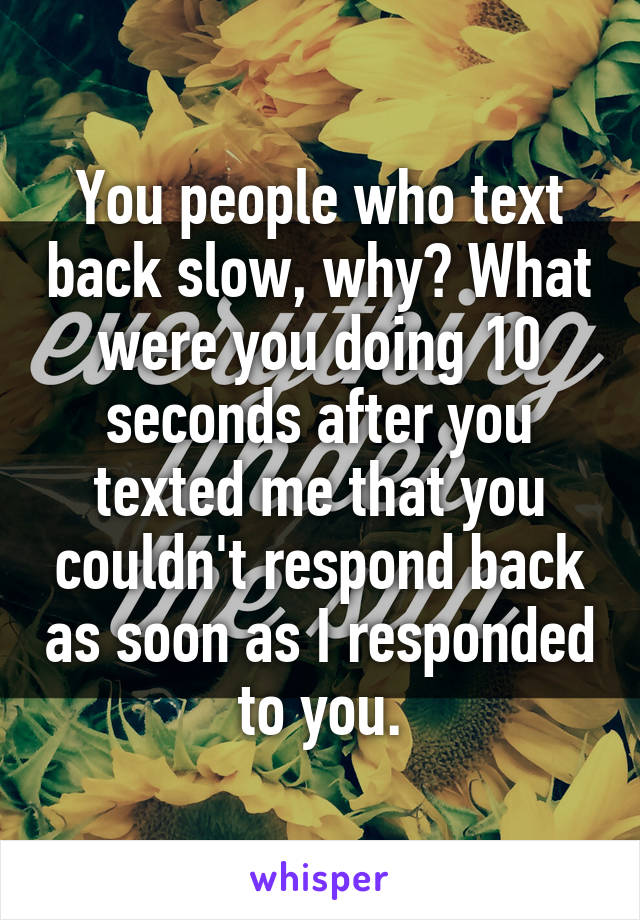 You people who text back slow, why? What were you doing 10 seconds after you texted me that you couldn't respond back as soon as I responded to you.