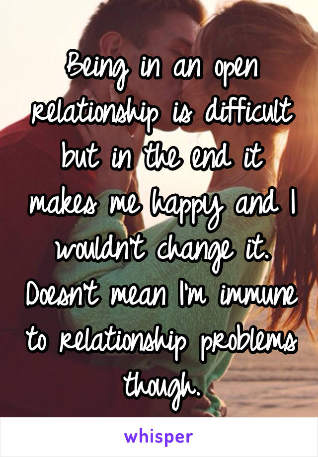 Being in an open relationship is difficult but in the end it makes me happy and I wouldn't change it. Doesn't mean I'm immune to relationship problems though.