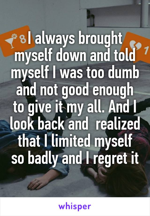 I always brought myself down and told myself I was too dumb and not good enough to give it my all. And I look back and  realized that I limited myself so badly and I regret it 