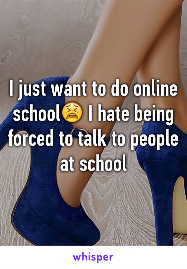 I just want to do online school😫 I hate being forced to talk to people at school 