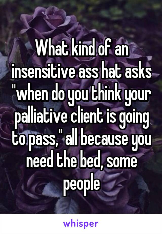 What kind of an insensitive ass hat asks "when do you think your palliative client is going to pass," all because you need the bed, some people