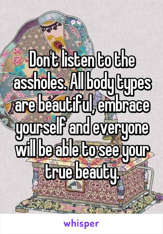 Don't listen to the assholes. All body types are beautiful, embrace yourself and everyone will be able to see your true beauty.