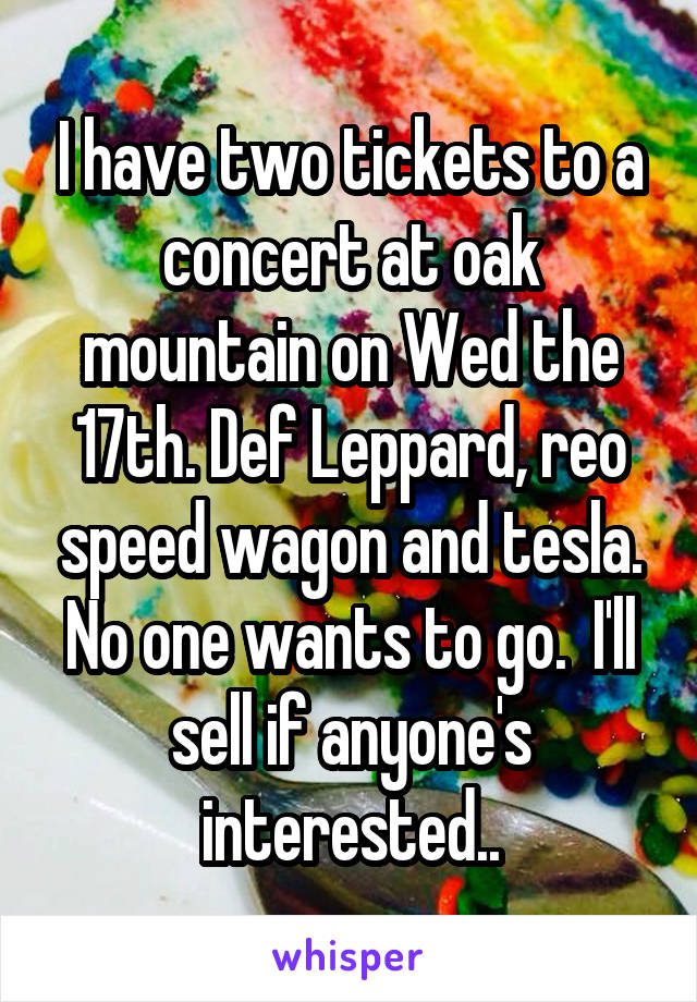 I have two tickets to a concert at oak mountain on Wed the 17th. Def Leppard, reo speed wagon and tesla. No one wants to go.  I'll sell if anyone's interested..