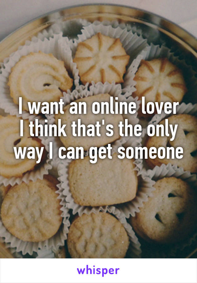 I want an online lover
I think that's the only way I can get someone 