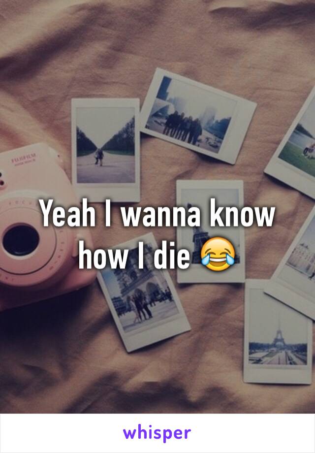 Yeah I wanna know how I die 😂