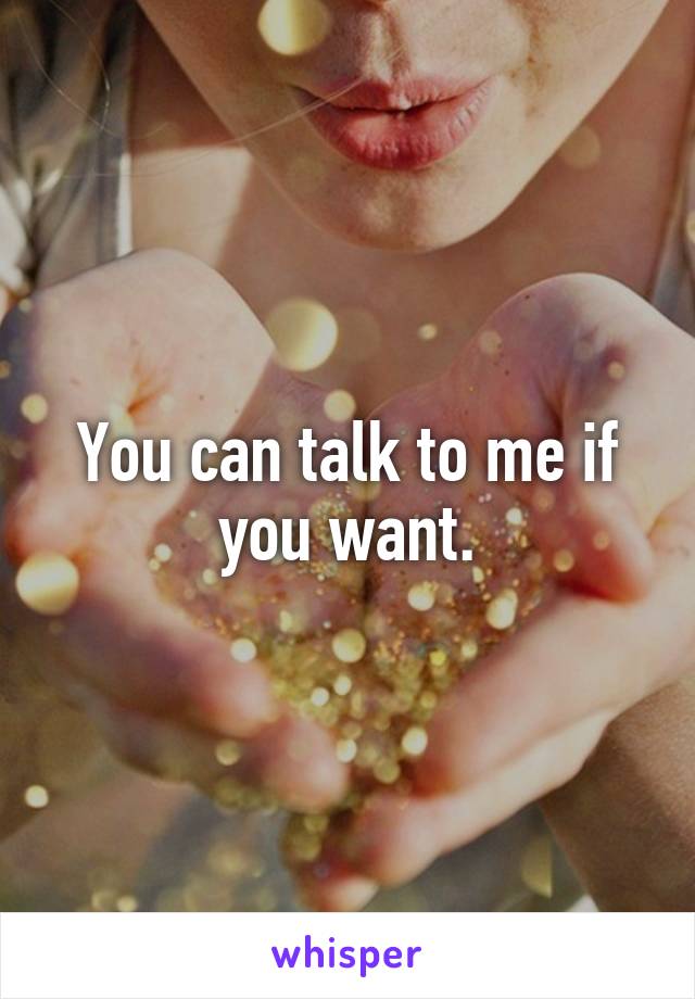 You can talk to me if you want.