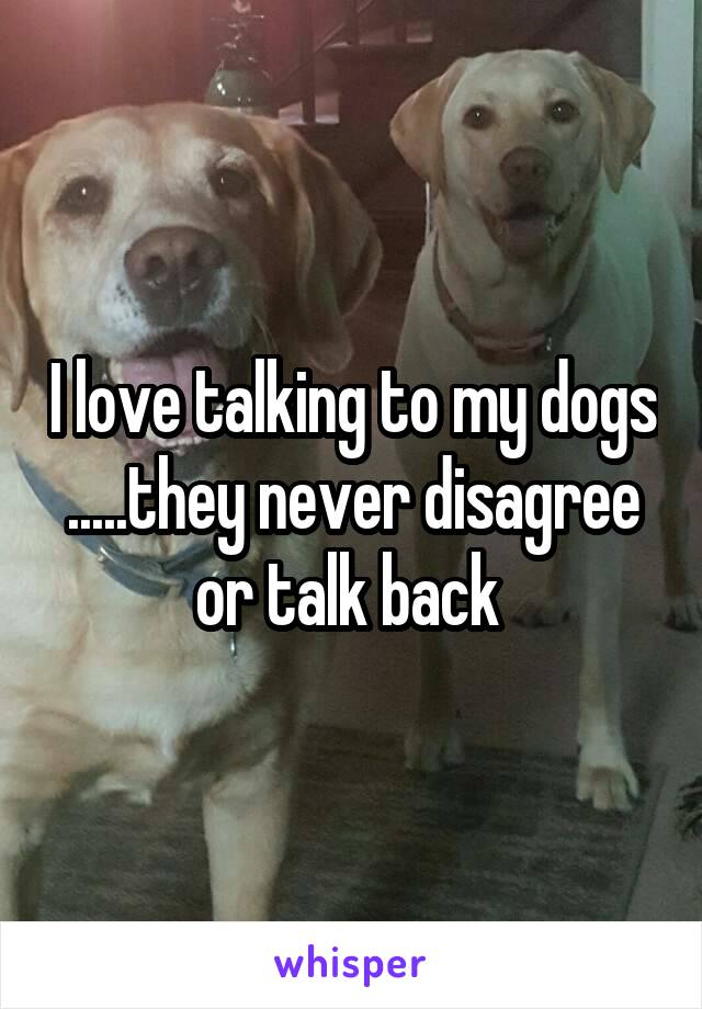 I love talking to my dogs .....they never disagree or talk back 