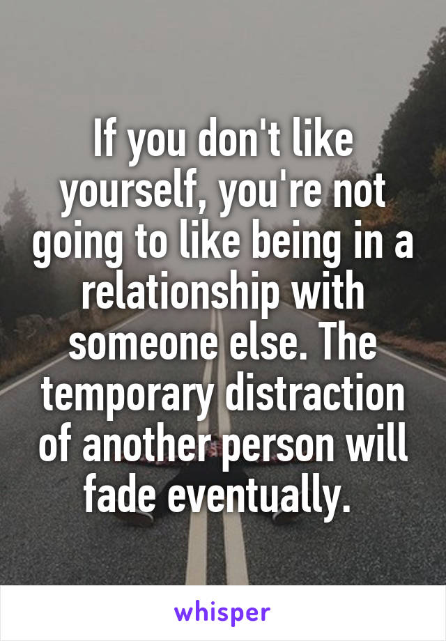 If you don't like yourself, you're not going to like being in a relationship with someone else. The temporary distraction of another person will fade eventually. 