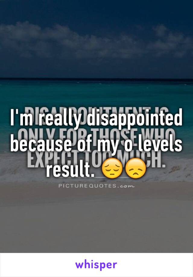 I'm really disappointed because of my o levels result. 😔😞