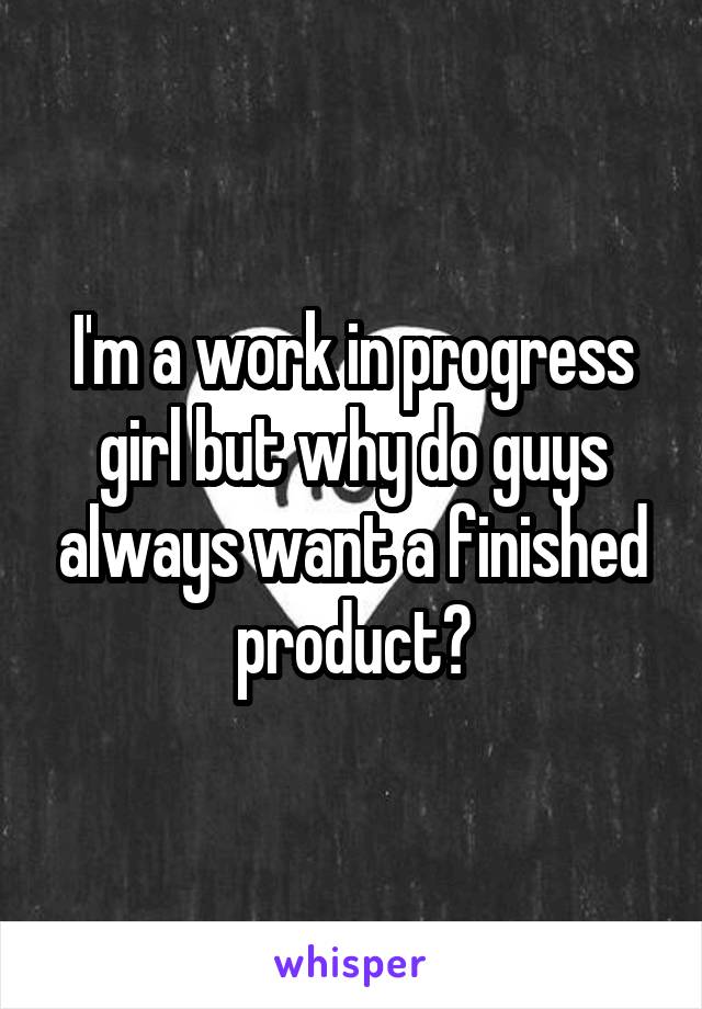 I'm a work in progress girl but why do guys always want a finished product?