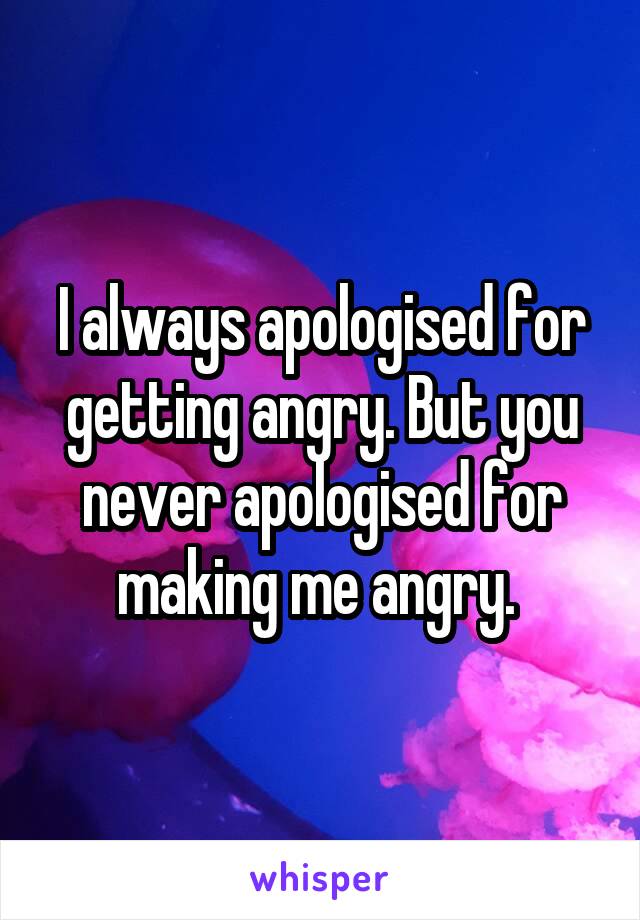 I always apologised for getting angry. But you never apologised for making me angry. 