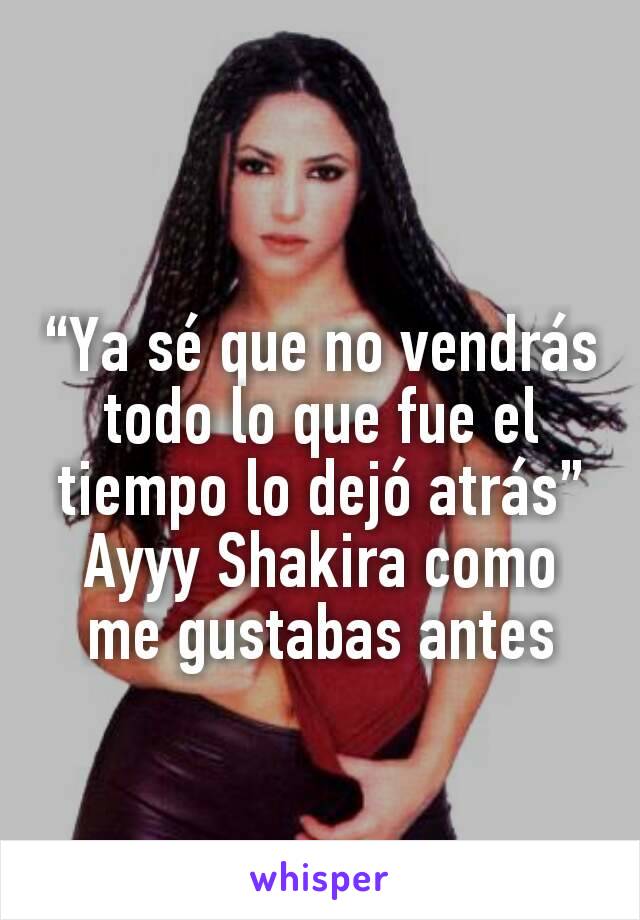 “Ya sé que no vendrás todo lo que fue el tiempo lo dejó atrás”
Ayyy Shakira como me gustabas antes