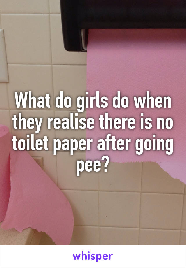 What do girls do when they realise there is no toilet paper after going pee?