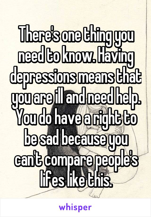 There's one thing you need to know. Having depressions means that you are ill and need help. You do have a right to be sad because you can't compare people's lifes like this.