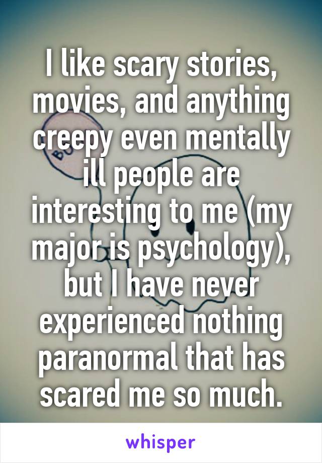 I like scary stories, movies, and anything creepy even mentally ill people are interesting to me (my major is psychology), but I have never experienced nothing paranormal that has scared me so much.