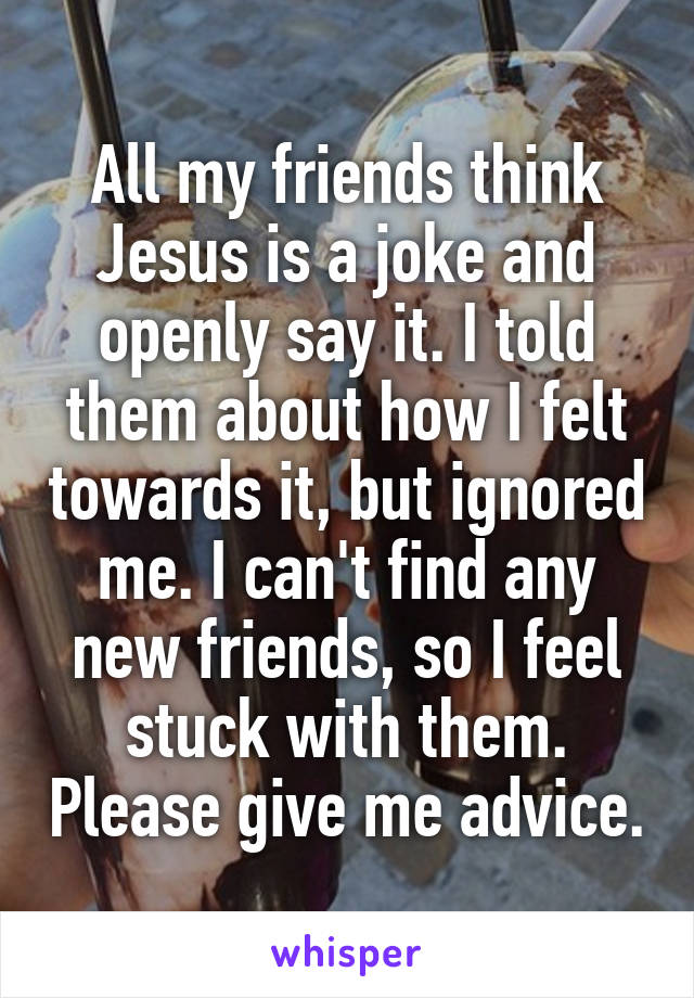 All my friends think Jesus is a joke and openly say it. I told them about how I felt towards it, but ignored me. I can't find any new friends, so I feel stuck with them. Please give me advice.