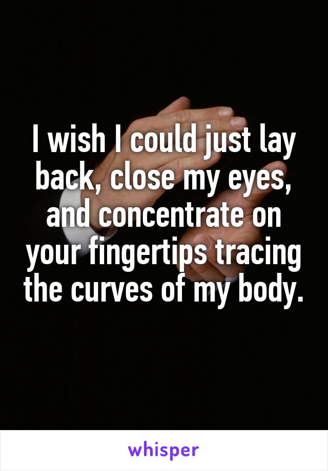 I wish I could just lay back, close my eyes, and concentrate on your fingertips tracing the curves of my body. 