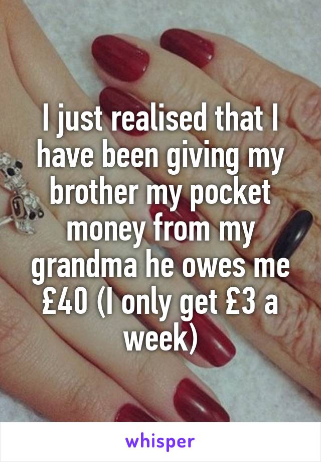 I just realised that I have been giving my brother my pocket money from my grandma he owes me £40 (I only get £3 a week)