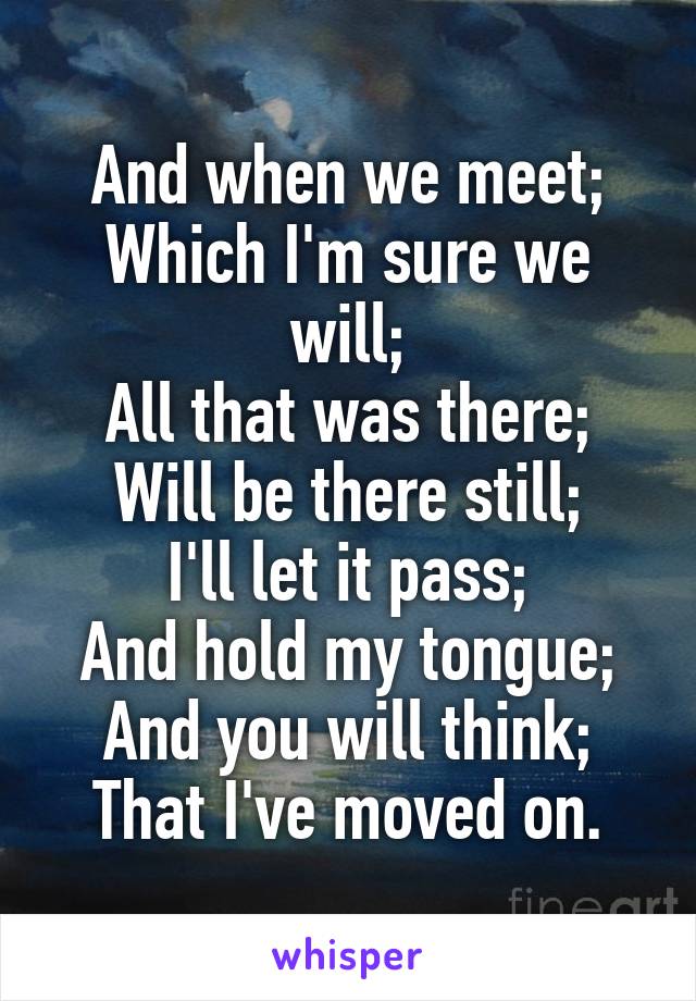 And when we meet;
Which I'm sure we will;
All that was there;
Will be there still;
I'll let it pass;
And hold my tongue;
And you will think;
That I've moved on.