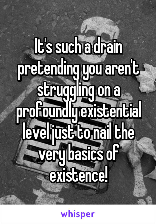 It's such a drain pretending you aren't struggling on a profoundly existential level just to nail the very basics of existence!